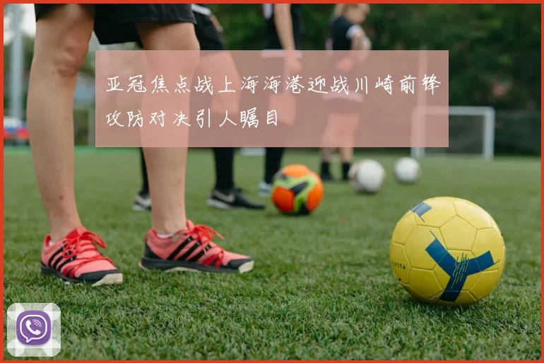 亚冠焦点战上海海港迎战川崎前锋攻防对决引人瞩目