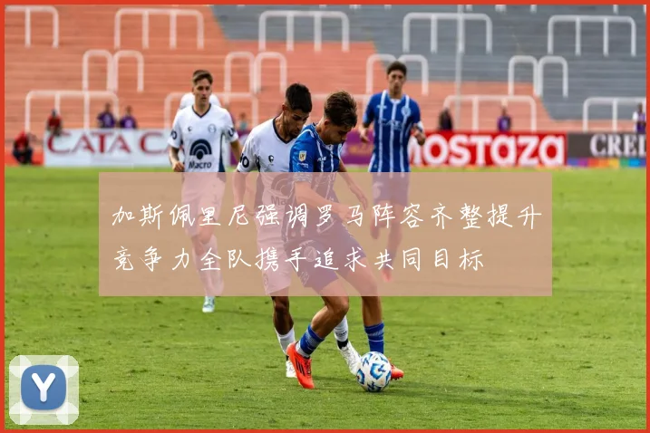 加斯佩里尼强调罗马阵容齐整提升竞争力全队携手追求共同目标