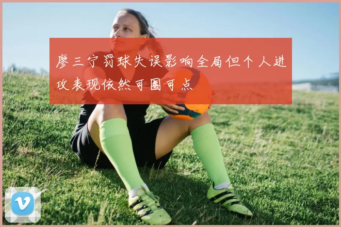 廖三宁罚球失误影响全局但个人进攻表现依然可圈可点