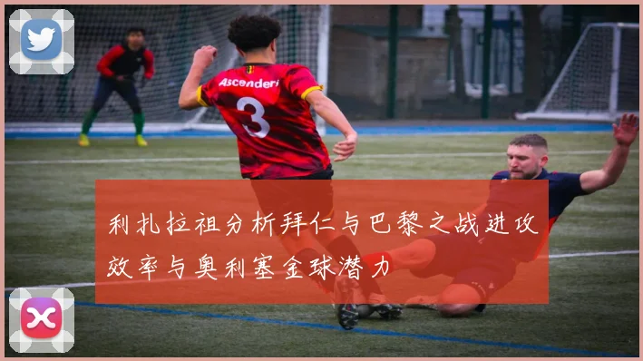 利扎拉祖分析拜仁与巴黎之战进攻效率与奥利塞金球潜力
