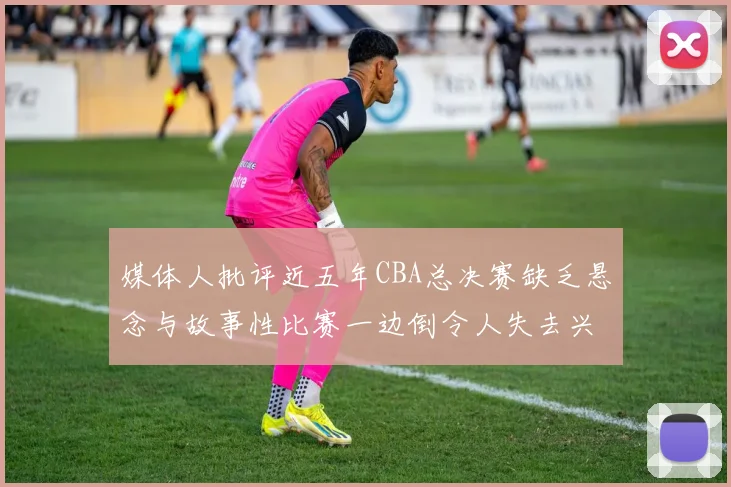 媒体人批评近五年CBA总决赛缺乏悬念与故事性比赛一边倒令人失去兴趣