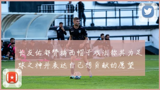 长友佑都赞梅西帽子戏法称其为足球之神并表达自己想贡献的愿望