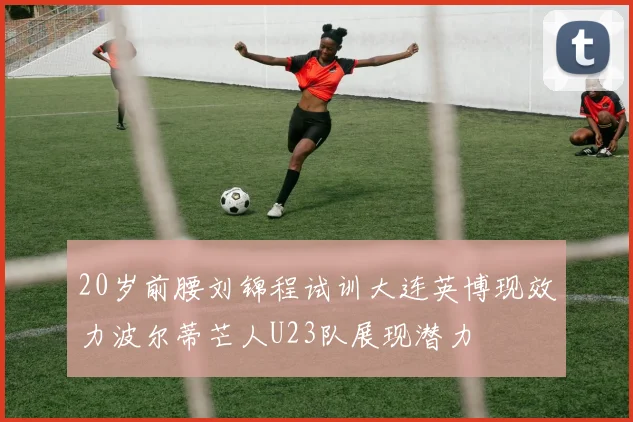 20岁前腰刘锦程试训大连英博现效力波尔蒂芒人U23队展现潜力