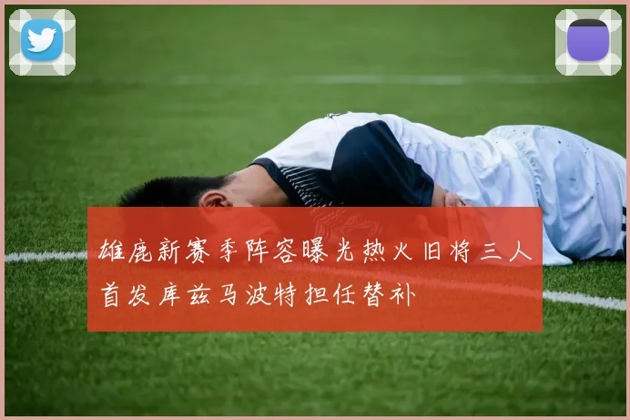 雄鹿新赛季阵容曝光热火旧将三人首发库兹马波特担任替补