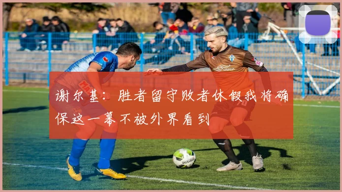 谢尔基：胜者留守败者休假我将确保这一幕不被外界看到