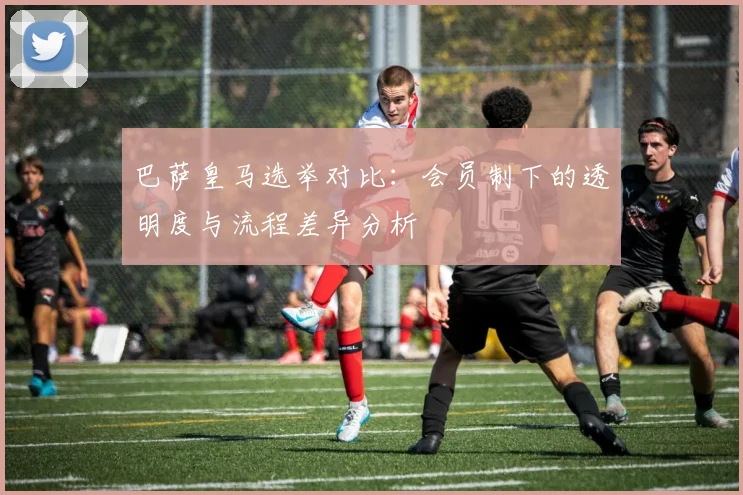 巴萨皇马选举对比：会员制下的透明度与流程差异分析