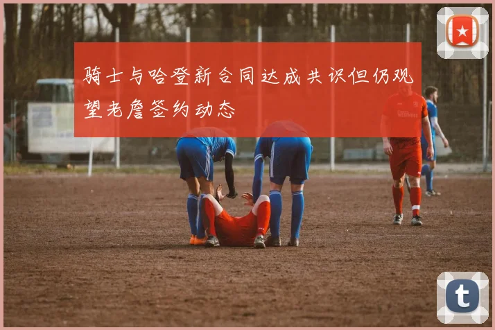 骑士与哈登新合同达成共识但仍观望老詹签约动态