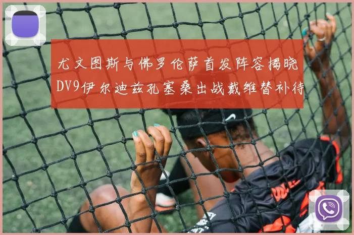 尤文图斯与佛罗伦萨首发阵容揭晓DV9伊尔迪兹孔塞桑出战戴维替补待命