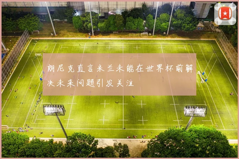 朗尼克直言米兰未能在世界杯前解决未来问题引发关注