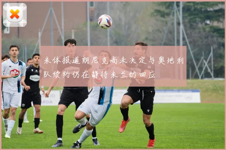 米体报道朗尼克尚未决定与奥地利队续约仍在静待米兰的回应
